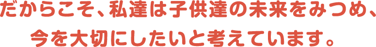 だからこそ、私達は子供達の未来をみつめ、今を大切にしたいと考えています。